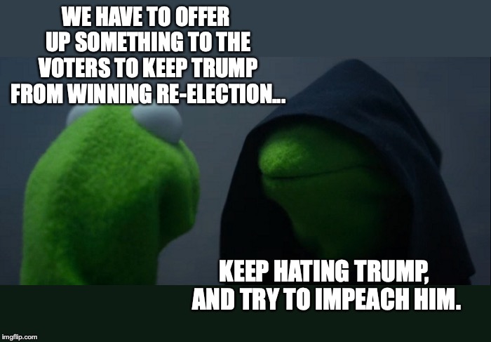 This is how the democrats hope to win the 2020 election. | WE HAVE TO OFFER UP SOMETHING TO THE VOTERS TO KEEP TRUMP FROM WINNING RE-ELECTION... KEEP HATING TRUMP, AND TRY TO IMPEACH HIM. | image tagged in 2019,democrats,liberals,election 2020,trump 2020 | made w/ Imgflip meme maker