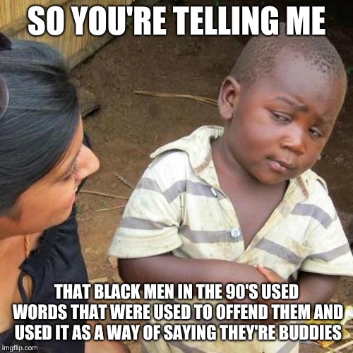 Third World Skeptical Kid Meme | SO YOU'RE TELLING ME; THAT BLACK MEN IN THE 90'S USED WORDS THAT WERE USED TO OFFEND THEM AND USED IT AS A WAY OF SAYING THEY'RE BUDDIES | image tagged in memes,third world skeptical kid | made w/ Imgflip meme maker