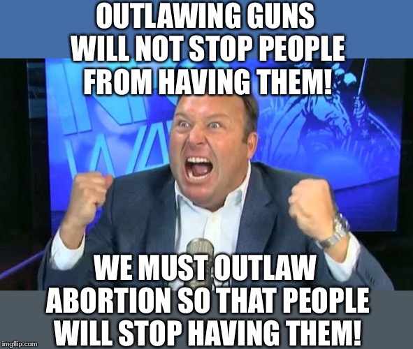 Angry alex jones | OUTLAWING GUNS WILL NOT STOP PEOPLE FROM HAVING THEM! WE MUST OUTLAW ABORTION SO THAT PEOPLE WILL STOP HAVING THEM! | image tagged in angry alex jones | made w/ Imgflip meme maker