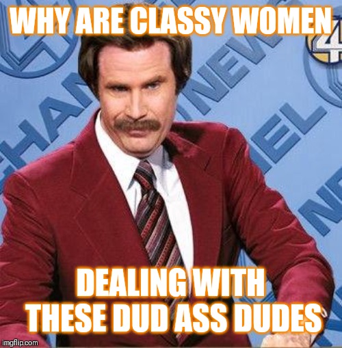 Jroc113 | WHY ARE CLASSY WOMEN; DEALING WITH THESE DUD ASS DUDES | image tagged in stay classy | made w/ Imgflip meme maker