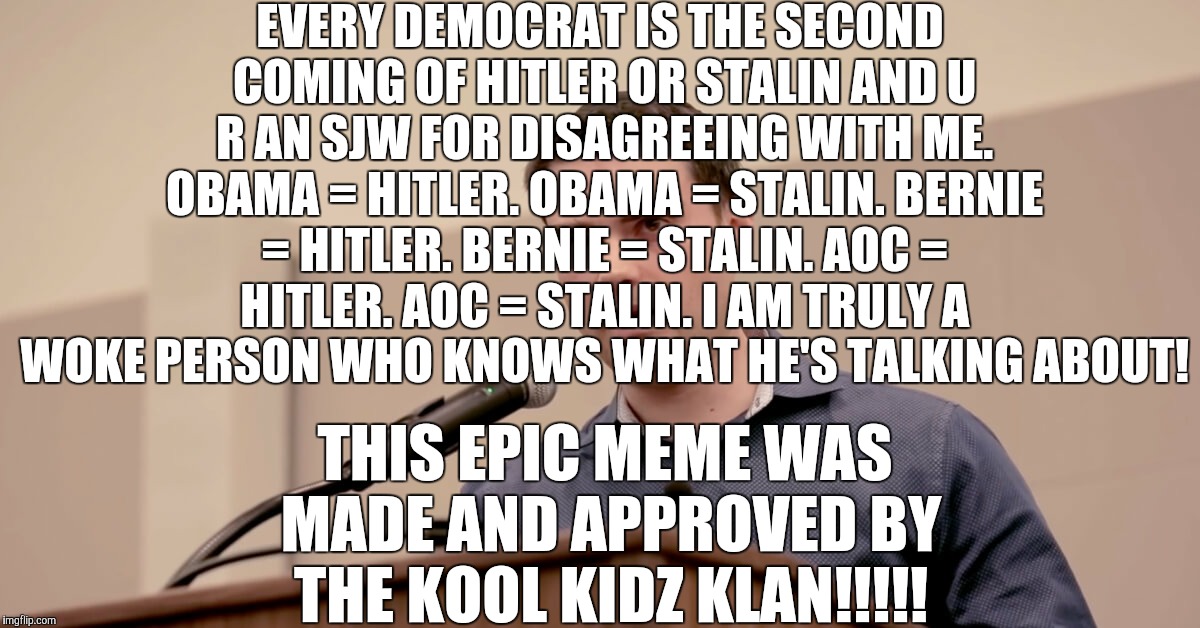 FaCtS >>>>>>>>> FeElInGs, libtardz!!!!!!!! XDDDDDdDdDdDdDdDD | EVERY DEMOCRAT IS THE SECOND COMING OF HITLER OR STALIN AND U R AN SJW FOR DISAGREEING WITH ME. OBAMA = HITLER. OBAMA = STALIN. BERNIE = HITLER. BERNIE = STALIN. AOC = HITLER. AOC = STALIN. I AM TRULY A WOKE PERSON WHO KNOWS WHAT HE'S TALKING ABOUT! THIS EPIC MEME WAS MADE AND APPROVED BY THE KOOL KIDZ KLAN!!!!! | image tagged in ben shapiro,kool kid klan,stupid conservatives,adolf hitler,joseph stalin | made w/ Imgflip meme maker