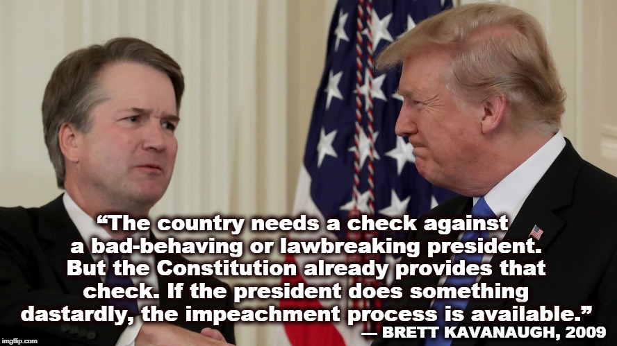 Well played, Justice Kavanaugh! | “The country needs a check against a bad-behaving or lawbreaking president. But the Constitution already provides that check. If the president does something dastardly, the impeachment process is available.”; --- BRETT KAVANAUGH, 2009 | image tagged in trump,brett kavanaugh,impeachment,constitution | made w/ Imgflip meme maker