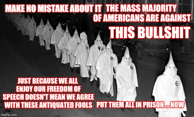 Mental Illness Should Be Locked AWAY For Their, And OUR, Own Safety | THE MASS MAJORITY OF AMERICANS ARE AGAINST; MAKE NO MISTAKE ABOUT IT; THIS BULLSHIT; JUST BECAUSE WE ALL ENJOY OUR FREEDOM OF SPEECH DOESN'T MEAN WE AGREE WITH THESE ANTIQUATED FOOLS; PUT THEM ALL IN PRISON ... NOW | image tagged in kkk,assholes,bullshit,memes,white supremacists,white supremacy | made w/ Imgflip meme maker