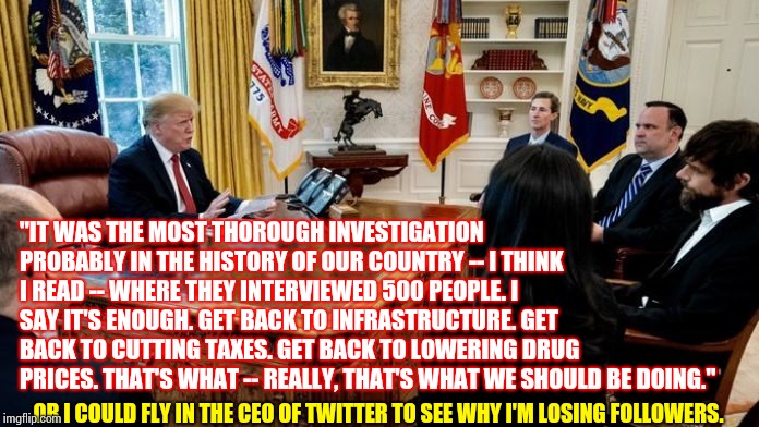 O Captain, My Captain?  O Captain, Not My Captain | "IT WAS THE MOST THOROUGH INVESTIGATION PROBABLY IN THE HISTORY OF OUR COUNTRY -- I THINK I READ -- WHERE THEY INTERVIEWED 500 PEOPLE. I SAY IT'S ENOUGH. GET BACK TO INFRASTRUCTURE. GET BACK TO CUTTING TAXES. GET BACK TO LOWERING DRUG PRICES. THAT'S WHAT -- REALLY, THAT'S WHAT WE SHOULD BE DOING."; OR I COULD FLY IN THE CEO OF TWITTER TO SEE WHY I'M LOSING FOLLOWERS. | image tagged in memes,trump unfit unqualified dangerous,liar in chief,lock him up,impeach trump,donald trump is an idiot | made w/ Imgflip meme maker