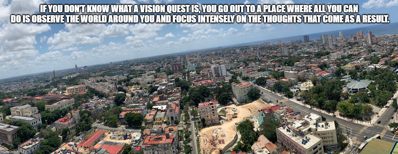 IF YOU DON’T KNOW WHAT A VISION QUEST IS, YOU GO OUT TO A PLACE WHERE ALL YOU CAN DO IS OBSERVE THE WORLD AROUND YOU AND FOCUS INTENSELY ON THE THOUGHTS THAT COME AS A RESULT. | made w/ Imgflip meme maker