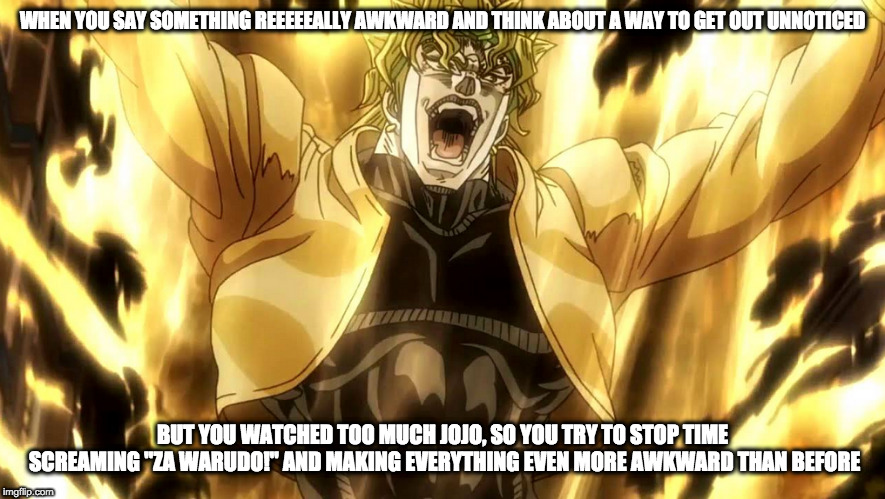 "ZA WARUDO! TOKI NO TOM... aw, damn." | WHEN YOU SAY SOMETHING REEEEEALLY AWKWARD AND THINK ABOUT A WAY TO GET OUT UNNOTICED; BUT YOU WATCHED TOO MUCH JOJO, SO YOU TRY TO STOP TIME SCREAMING "ZA WARUDO!" AND MAKING EVERYTHING EVEN MORE AWKWARD THAN BEFORE | image tagged in memes,za warudo,dio brando,jojo,awkward | made w/ Imgflip meme maker