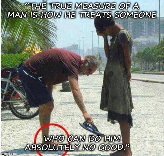 helping | “THE TRUE MEASURE OF A MAN IS HOW HE TREATS SOMEONE; WHO CAN DO HIM ABSOLUTELY NO GOOD.” | image tagged in helping | made w/ Imgflip meme maker