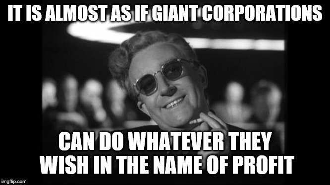 dr strangelove | IT IS ALMOST AS IF GIANT CORPORATIONS CAN DO WHATEVER THEY WISH IN THE NAME OF PROFIT | image tagged in dr strangelove | made w/ Imgflip meme maker