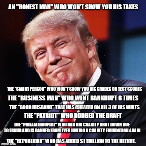This is who you support | AN "HONEST MAN" WHO WON'T SHOW YOU HIS TAXES; THE "SMART PERSON" WHO WON'T SHOW YOU HIS GRADES OR TEST SCORES; THE "BUSINESS MAN" WHO WENT BANKRUPT 6 TIMES; THE "GOOD HUSBAND" THAT HAS CHEATED ON ALL 3 OF HIS WIVES; THE "PATRIOT" WHO DODGED THE DRAFT; THE "PHILAMTHROPIST" WHO HAD HIS CHARITY SHUT DOWN DUE TO FRAUD AND IS BANNED FROM EVER HAVING A CHARITY FOUNDATION AGAIN; THE "REPUBLICAN" WHO HAS ADDED $1 TRILLION TO THE DEFICIT. | image tagged in donald trump,conservative hypocrisy | made w/ Imgflip meme maker