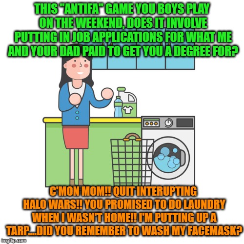 Basement life sucks | THIS "ANTIFA" GAME YOU BOYS PLAY ON THE WEEKEND, DOES IT INVOLVE PUTTING IN JOB APPLICATIONS FOR WHAT ME AND YOUR DAD PAID TO GET YOU A DEGREE FOR? C'MON MOM!! QUIT INTERUPTING HALO WARS!! YOU PROMISED TO DO LAUNDRY WHEN I WASN'T HOME!! I'M PUTTING UP A TARP....DID YOU REMEMBER TO WASH MY FACEMASK? | image tagged in antifa,leftists,worthless degrees | made w/ Imgflip meme maker