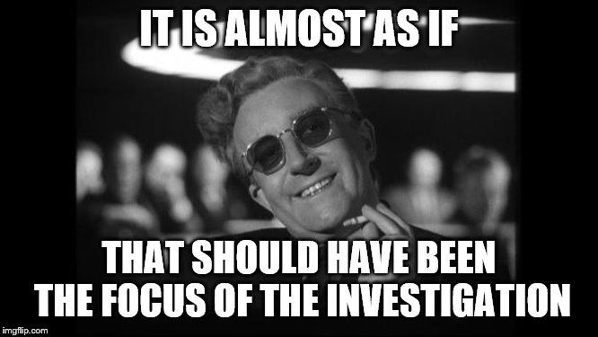 dr strangelove | IT IS ALMOST AS IF THAT SHOULD HAVE BEEN THE FOCUS OF THE INVESTIGATION | image tagged in dr strangelove | made w/ Imgflip meme maker