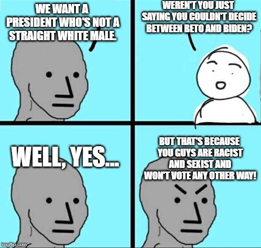 Progressivism.... is not all that progressive, really. | WEREN'T YOU JUST SAYING YOU COULDN'T DECIDE BETWEEN BETO AND BIDEN? WE WANT A PRESIDENT WHO'S NOT A STRAIGHT WHITE MALE. WELL, YES... BUT THAT'S BECAUSE YOU GUYS ARE RACIST AND SEXIST AND WON'T VOTE ANY OTHER WAY! | image tagged in npc meme,presidential race,election 2020 | made w/ Imgflip meme maker