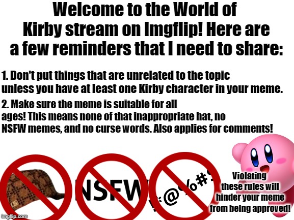 Welcome to the World of Kirby stream! | Welcome to the World of Kirby stream on Imgflip! Here are a few reminders that I need to share:; 1. Don't put things that are unrelated to the topic unless you have at least one Kirby character in your meme. 2. Make sure the meme is suitable for all ages! This means none of that inappropriate hat, no NSFW memes, and no curse words. Also applies for comments! Violating these rules will hinder your meme from being approved! | image tagged in rules,kirby,welcome,memes | made w/ Imgflip meme maker