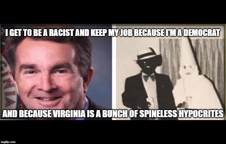 Why is Racist Infanticide Evangelist Ralph Northam still Governor of VA? | I GET TO BE A RACIST AND KEEP MY JOB BECAUSE I'M A DEMOCRAT; AND BECAUSE VIRGINIA IS A BUNCH OF SPINELESS HYPOCRITES | image tagged in virginia is for cowards,racist,democrats,hypocrites,maga,trump 2020 | made w/ Imgflip meme maker