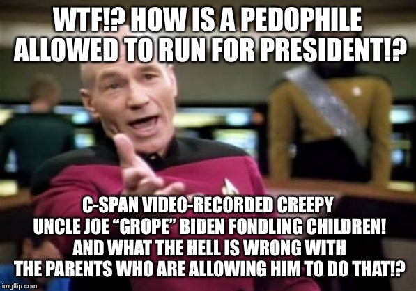Creepy Uncle Joe Biden - Pedophile For President | WTF!? HOW IS A PEDOPHILE ALLOWED TO RUN FOR PRESIDENT!? C-SPAN VIDEO-RECORDED CREEPY UNCLE JOE “GROPE” BIDEN FONDLING CHILDREN! AND WHAT THE HELL IS WRONG WITH THE PARENTS WHO ARE ALLOWING HIM TO DO THAT!? | image tagged in memes,picard wtf,joe biden,pervert,children,scumbag parents | made w/ Imgflip meme maker