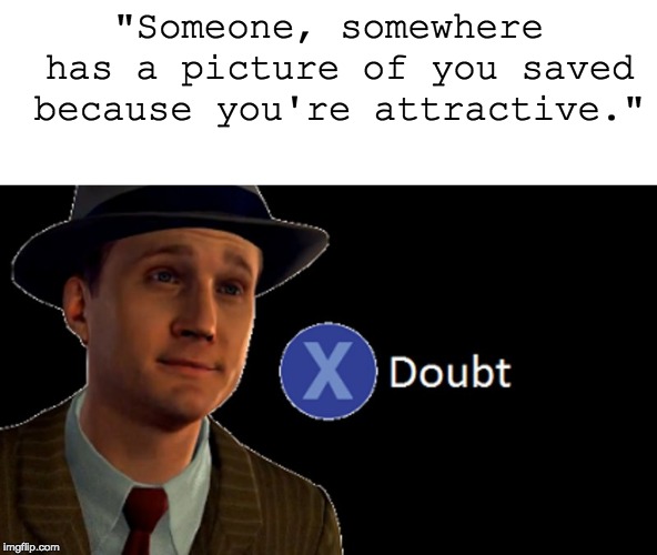 L.A. Noire Press X To Doubt | "Someone, somewhere has a picture of you saved because you're attractive." | image tagged in la noire press x to doubt | made w/ Imgflip meme maker