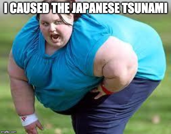 fat person | I CAUSED THE JAPANESE TSUNAMI | image tagged in fat person | made w/ Imgflip meme maker