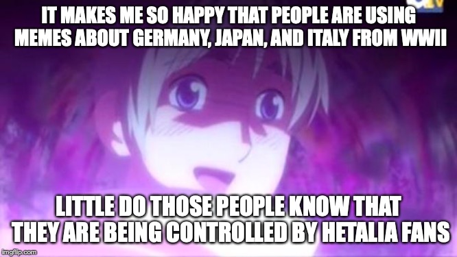 Hetalia fans are using history to their advantage | IT MAKES ME SO HAPPY THAT PEOPLE ARE USING MEMES ABOUT GERMANY, JAPAN, AND ITALY FROM WWII; LITTLE DO THOSE PEOPLE KNOW THAT THEY ARE BEING CONTROLLED BY HETALIA FANS | image tagged in hetalia,hetaliamemes,hetaliarussia,hetaliairl,hetaliaandhistory | made w/ Imgflip meme maker