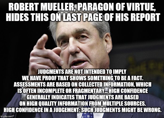 Robert S. Mueller III wants you | ROBERT MUELLER, PARAGON OF VIRTUE, HIDES THIS ON LAST PAGE OF HIS REPORT; JUDGMENTS ARE NOT INTENDED TO IMPLY WE HAVE PROOF THAT SHOWS SOMETHING TO BE A FACT. ASSESSMENTS ARE BASED ON COLLECTED INFORMATION, WHICH IS OFTEN INCOMPLETE OR FRAGMENTARY…
HIGH CONFIDENCE GENERALLY INDICATES THAT JUDGMENTS ARE BASED ON HIGH QUALITY INFORMATION FROM MULTIPLE SOURCES. HIGH CONFIDENCE IN A JUDGEMENT; SUCH JUDGMENTS MIGHT BE WRONG. | image tagged in robert s mueller iii wants you | made w/ Imgflip meme maker
