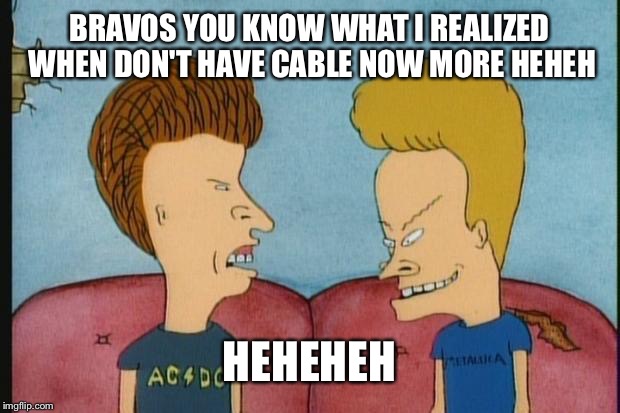 Beavis-and-Butthead | BRAVOS YOU KNOW WHAT I REALIZED WHEN DON'T HAVE CABLE NOW MORE HEHEH; HEHEHEH | image tagged in beavis-and-butthead | made w/ Imgflip meme maker