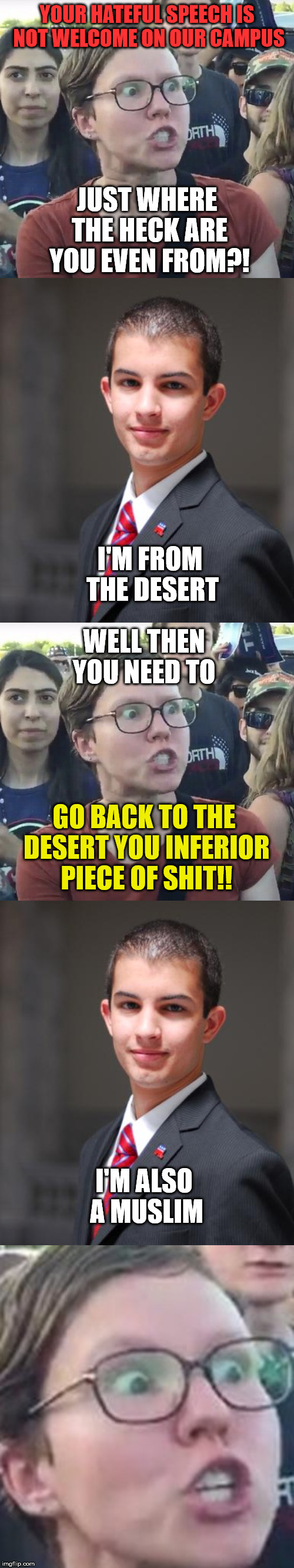 YOUR HATEFUL SPEECH IS NOT WELCOME ON OUR CAMPUS; JUST WHERE THE HECK ARE YOU EVEN FROM?! I'M FROM THE DESERT; WELL THEN YOU NEED TO; GO BACK TO THE DESERT YOU INFERIOR PIECE OF SHIT!! I'M ALSO A MUSLIM | image tagged in college conservative,triggered feminist | made w/ Imgflip meme maker