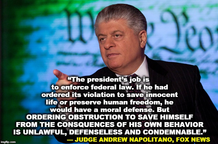 Well played, Your Honor! | “The president’s job is to enforce federal law. If he had ordered its violation to save innocent life or preserve human freedom, he would have a moral defense. But ORDERING OBSTRUCTION TO SAVE HIMSELF FROM THE CONSQUENCES OF HIS OWN BEHAVIOR IS UNLAWFUL, DEFENSELESS AND CONDEMNABLE.”; --- JUDGE ANDREW NAPOLITANO, FOX NEWS | image tagged in trump,obstruction,unlawful,condemnable | made w/ Imgflip meme maker