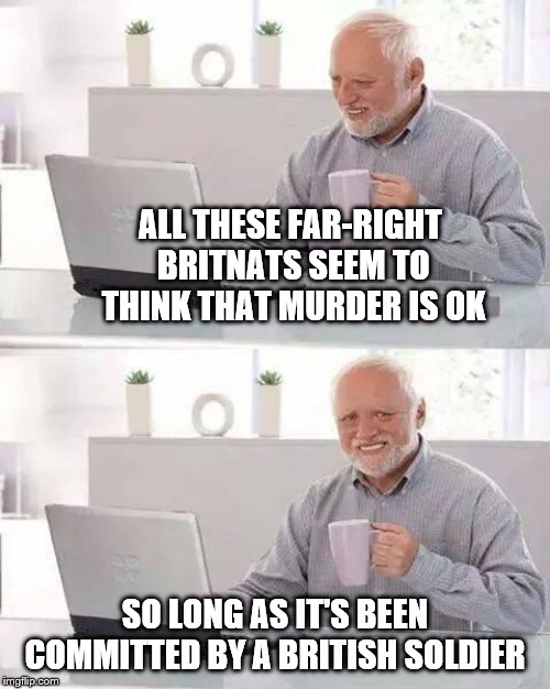 Hide the Pain Harold | ALL THESE FAR-RIGHT BRITNATS SEEM TO THINK THAT MURDER IS OK; SO LONG AS IT'S BEEN COMMITTED BY A BRITISH SOLDIER | image tagged in memes,hide the pain harold | made w/ Imgflip meme maker