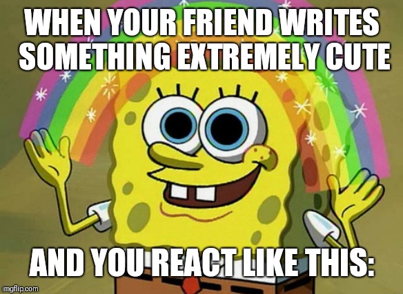 Imagination Spongebob | WHEN YOUR FRIEND WRITES SOMETHING EXTREMELY CUTE; AND YOU REACT LIKE THIS: | image tagged in memes,imagination spongebob | made w/ Imgflip meme maker