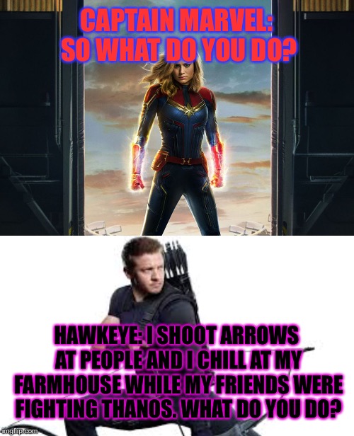 CAPTAIN MARVEL: SO WHAT DO YOU DO? HAWKEYE: I SHOOT ARROWS AT PEOPLE AND I CHILL AT MY FARMHOUSE WHILE MY FRIENDS WERE FIGHTING THANOS. WHAT DO YOU DO? | image tagged in captain marvel | made w/ Imgflip meme maker