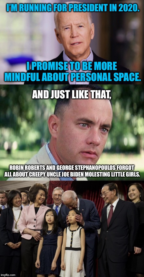GMA should stand for “Gaping Memory Absence” | I’M RUNNING FOR PRESIDENT IN 2020. I PROMISE TO BE MORE MINDFUL ABOUT PERSONAL SPACE. AND JUST LIKE THAT, ROBIN ROBERTS AND GEORGE STEPHANOPOULOS FORGOT ALL ABOUT CREEPY UNCLE JOE BIDEN MOLESTING LITTLE GIRLS. | image tagged in joe biden 2020,memes,forrest gump,pervert,politics,children | made w/ Imgflip meme maker
