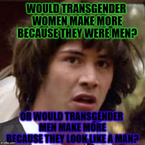 Conspiracy Keanu Meme | WOULD TRANSGENDER WOMEN MAKE MORE BECAUSE THEY WERE MEN? OR WOULD TRANSGENDER MEN MAKE MORE BECAUSE THEY LOOK LIKE A MAN? | image tagged in memes,conspiracy keanu | made w/ Imgflip meme maker