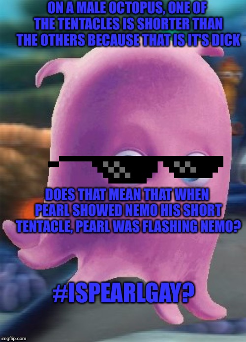 Pearl | ON A MALE OCTOPUS, ONE OF THE TENTACLES IS SHORTER THAN THE OTHERS BECAUSE THAT IS IT'S DICK; DOES THAT MEAN THAT WHEN PEARL SHOWED NEMO HIS SHORT TENTACLE, PEARL WAS FLASHING NEMO? #ISPEARLGAY? | image tagged in pearl | made w/ Imgflip meme maker