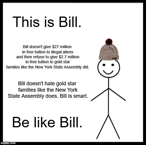 OR ELSE! | This is Bill. Bill doesn't give $27 million in free tuition to illegal aliens and then refuse to give $2.7 million in free tuition to gold star families like the New York State Assembly did. Bill doesn't hate gold star families like the New York State Assembly does. Bill is smart. Be like Bill. | image tagged in memes,be like bill | made w/ Imgflip meme maker