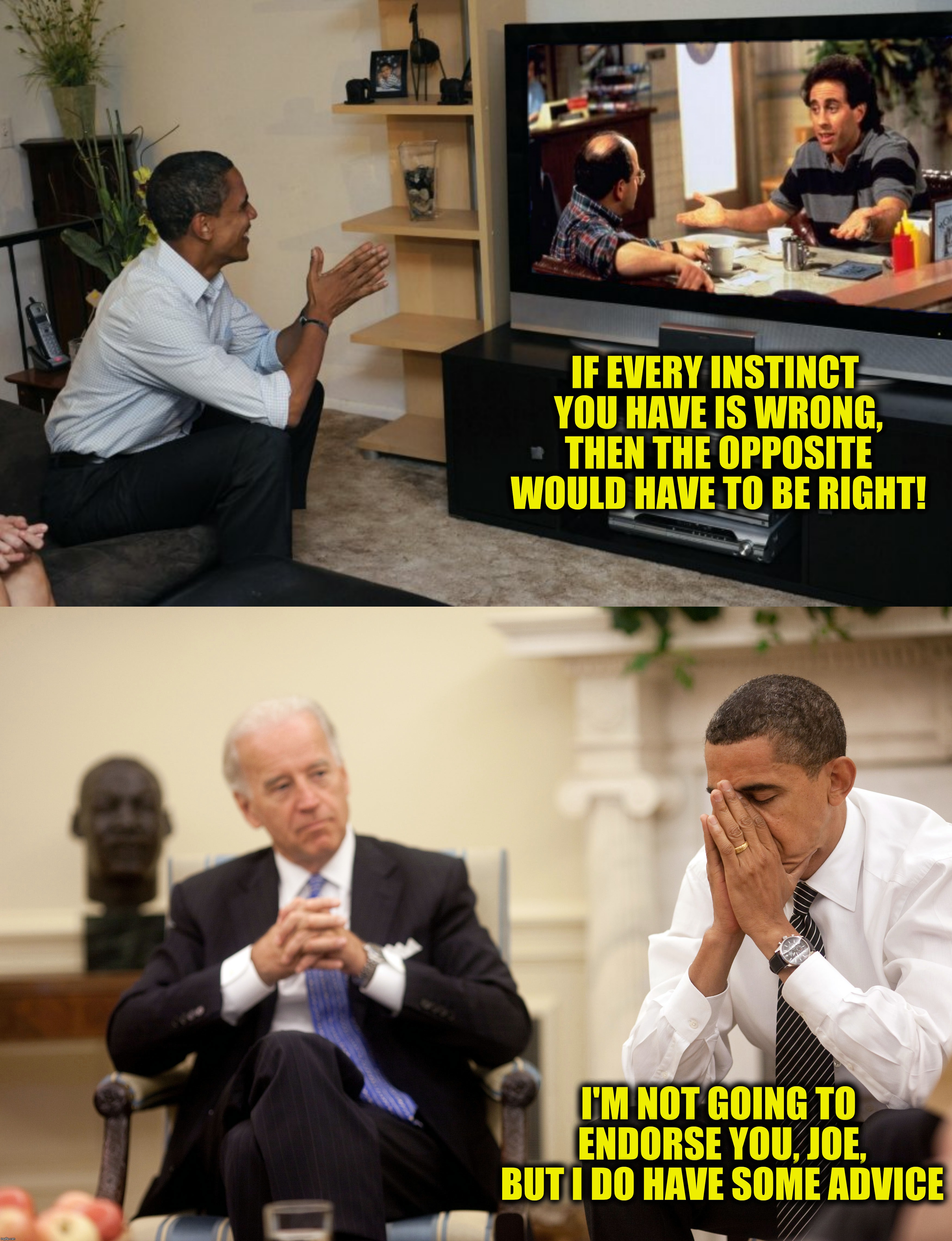 Bizzaro Joe.  Submission suggested by TodaysReality | IF EVERY INSTINCT YOU HAVE IS WRONG, THEN THE OPPOSITE WOULD HAVE TO BE RIGHT! I'M NOT GOING TO ENDORSE YOU, JOE, BUT I DO HAVE SOME ADVICE | image tagged in seinfeld,barack obama,joe biden,the opposite | made w/ Imgflip meme maker