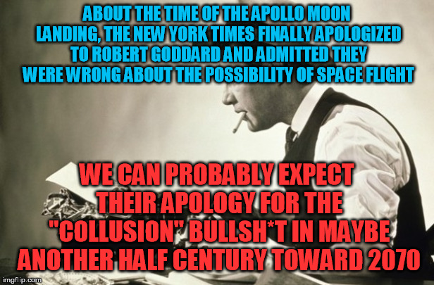 They never admit their bull in real time, it wouldn't be "politically expedient" | ABOUT THE TIME OF THE APOLLO MOON LANDING, THE NEW YORK TIMES FINALLY APOLOGIZED TO ROBERT GODDARD AND ADMITTED THEY WERE WRONG ABOUT THE POSSIBILITY OF SPACE FLIGHT; WE CAN PROBABLY EXPECT THEIR APOLOGY FOR THE "COLLUSION" BULLSH*T IN MAYBE ANOTHER HALF CENTURY TOWARD 2070 | image tagged in meanwhile at the new york times,trump russia collusion,new york times | made w/ Imgflip meme maker
