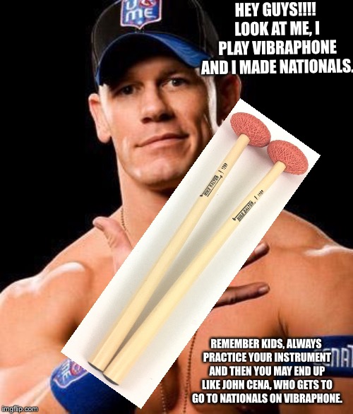 JOHN CENA | HEY GUYS!!!! LOOK AT ME, I PLAY VIBRAPHONE AND I MADE NATIONALS. REMEMBER KIDS, ALWAYS PRACTICE YOUR INSTRUMENT AND THEN YOU MAY END UP LIKE JOHN CENA, WHO GETS TO GO TO NATIONALS ON VIBRAPHONE. | image tagged in john cena | made w/ Imgflip meme maker