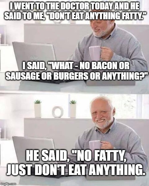 Hide the Pain Harold Meme | I WENT TO THE DOCTOR TODAY AND HE SAID TO ME, "DON'T EAT ANYTHING FATTY."; I SAID, "WHAT - NO BACON OR SAUSAGE OR BURGERS OR ANYTHING?"; HE SAID, "NO FATTY, JUST DON'T EAT ANYTHING. | image tagged in memes,hide the pain harold | made w/ Imgflip meme maker