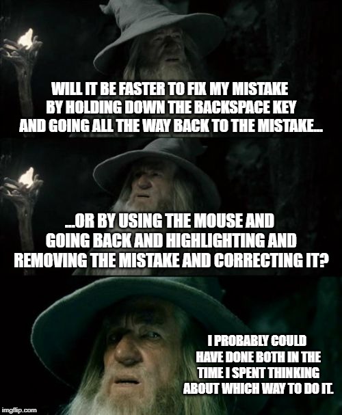 Grammardalf | WILL IT BE FASTER TO FIX MY MISTAKE BY HOLDING DOWN THE BACKSPACE KEY AND GOING ALL THE WAY BACK TO THE MISTAKE... ...OR BY USING THE MOUSE AND GOING BACK AND HIGHLIGHTING AND REMOVING THE MISTAKE AND CORRECTING IT? I PROBABLY COULD HAVE DONE BOTH IN THE TIME I SPENT THINKING ABOUT WHICH WAY TO DO IT. | image tagged in memes,confused gandalf,grammar nazi | made w/ Imgflip meme maker