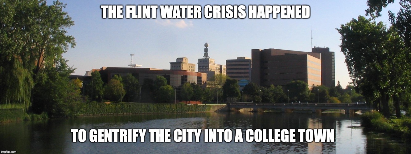 Flint Water Crisis | THE FLINT WATER CRISIS HAPPENED; TO GENTRIFY THE CITY INTO A COLLEGE TOWN | image tagged in flint water,memes,gentification | made w/ Imgflip meme maker
