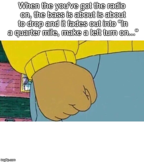 Seriously, who the hell has been through this? |  When the you've got the radio on, the bass is about is about to drop and it fades out into "In a quarter mile, make a left turn on..." | image tagged in memes,arthur fist,funny,funny memes | made w/ Imgflip meme maker