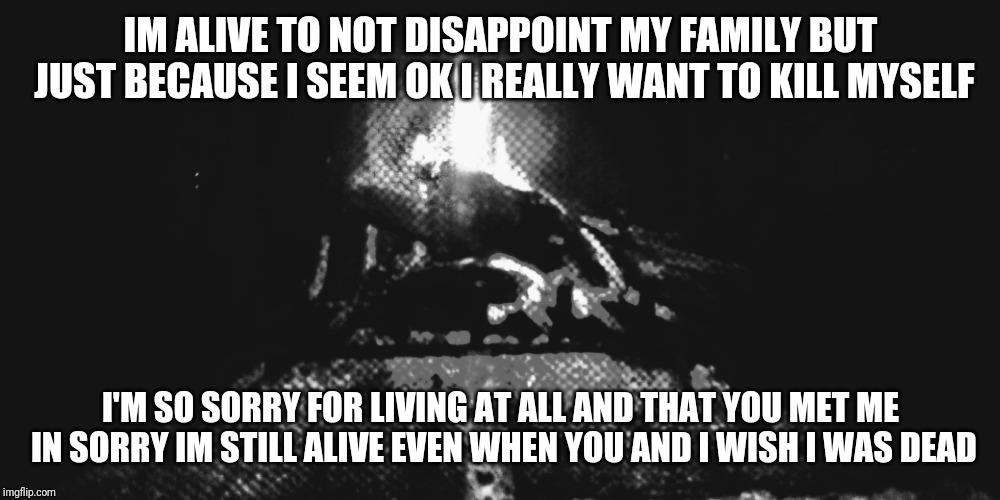 I'm sorry |  IM ALIVE TO NOT DISAPPOINT MY FAMILY BUT JUST BECAUSE I SEEM OK I REALLY WANT TO KILL MYSELF; I'M SO SORRY FOR LIVING AT ALL AND THAT YOU MET ME IN SORRY IM STILL ALIVE EVEN WHEN YOU AND I WISH I WAS DEAD | image tagged in im sorry,suicide,im sorry for living,depression,sorry,not happy | made w/ Imgflip meme maker