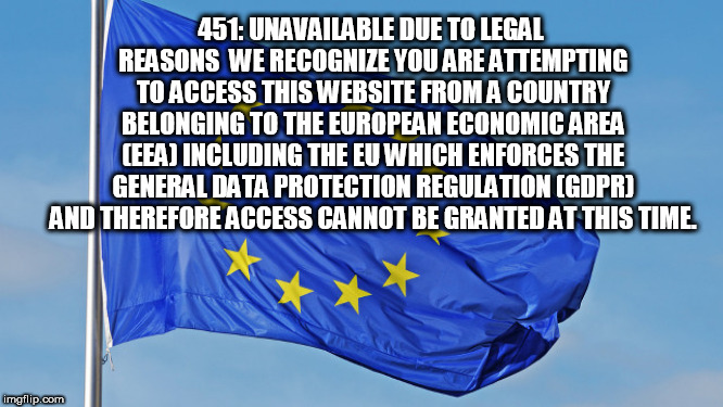 The European Union | 451: UNAVAILABLE DUE TO LEGAL REASONS

WE RECOGNIZE YOU ARE ATTEMPTING TO ACCESS THIS WEBSITE FROM A COUNTRY BELONGING TO THE EUROPEAN ECONOMIC AREA (EEA) INCLUDING THE EU WHICH ENFORCES THE GENERAL DATA PROTECTION REGULATION (GDPR) AND THEREFORE ACCESS CANNOT BE GRANTED AT THIS TIME. | image tagged in the european union | made w/ Imgflip meme maker