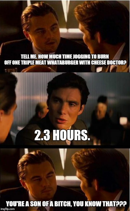 Inception Meme | TELL ME. HOW MUCH TIME JOGGING TO BURN OFF ONE TRIPLE MEAT WHATABURGER WITH CHEESE DOCTOR? 2.3 HOURS. YOU'RE A SON OF A BITCH, YOU KNOW THAT??? | image tagged in memes,inception | made w/ Imgflip meme maker