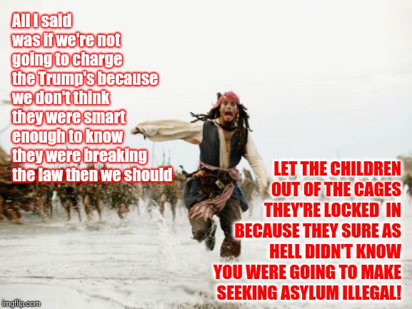 IGNORANCE IS NOT AN EXCUSE | All I said was if we're not going to charge the Trump's because we don't think they were smart enough to know they were breaking the law then we should; LET THE CHILDREN OUT OF THE CAGES THEY'RE LOCKED  IN BECAUSE THEY SURE AS HELL DIDN'T KNOW YOU WERE GOING TO MAKE SEEKING ASYLUM ILLEGAL! | image tagged in memes,jack sparrow being chased,trump unfit unqualified dangerous,unbelievable,hypocrisy,bullshit | made w/ Imgflip meme maker