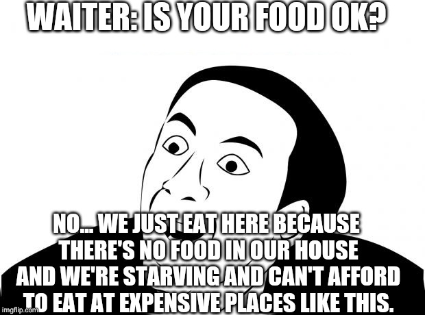 You Don't Say Meme | WAITER: IS YOUR FOOD OK? NO... WE JUST EAT HERE BECAUSE THERE'S NO FOOD IN OUR HOUSE AND WE'RE STARVING AND CAN'T AFFORD TO EAT AT EXPENSIVE PLACES LIKE THIS. | image tagged in memes,you don't say | made w/ Imgflip meme maker