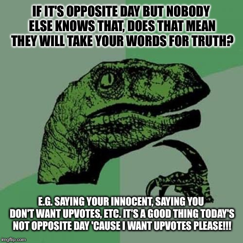 Philosoraptor Meme | IF IT'S OPPOSITE DAY BUT NOBODY ELSE KNOWS THAT, DOES THAT MEAN THEY WILL TAKE YOUR WORDS FOR TRUTH? E.G. SAYING YOUR INNOCENT, SAYING YOU DON'T WANT UPVOTES, ETC. IT'S A GOOD THING TODAY'S NOT OPPOSITE DAY 'CAUSE I WANT UPVOTES PLEASE!!! | image tagged in memes,philosoraptor | made w/ Imgflip meme maker