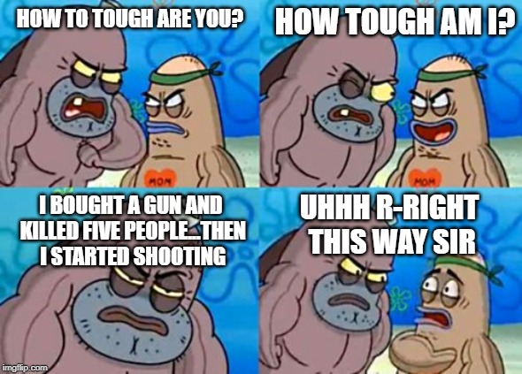How Tough Are You | HOW TOUGH AM I? HOW TO TOUGH ARE YOU? I BOUGHT A GUN AND KILLED FIVE PEOPLE...THEN I STARTED SHOOTING; UHHH R-RIGHT THIS WAY SIR | image tagged in memes,how tough are you | made w/ Imgflip meme maker