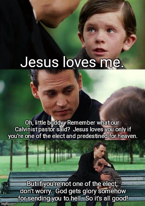 Finding Neverland Meme | Jesus loves me. Oh, little buddy.  Remember what our Calvinist pastor said?  Jesus loves you only if you're one of the elect and predestined for heaven. But if you're not one of the elect, don't worry.  God gets glory somehow for sending you to hell.  So it's all good! | image tagged in memes,finding neverland | made w/ Imgflip meme maker
