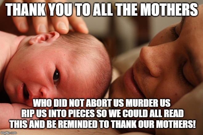 Choose Life | THANK YOU TO ALL THE MOTHERS; WHO DID NOT ABORT US MURDER US RIP US INTO PIECES SO WE COULD ALL READ THIS AND BE REMINDED TO THANK OUR MOTHERS! | image tagged in choose life | made w/ Imgflip meme maker