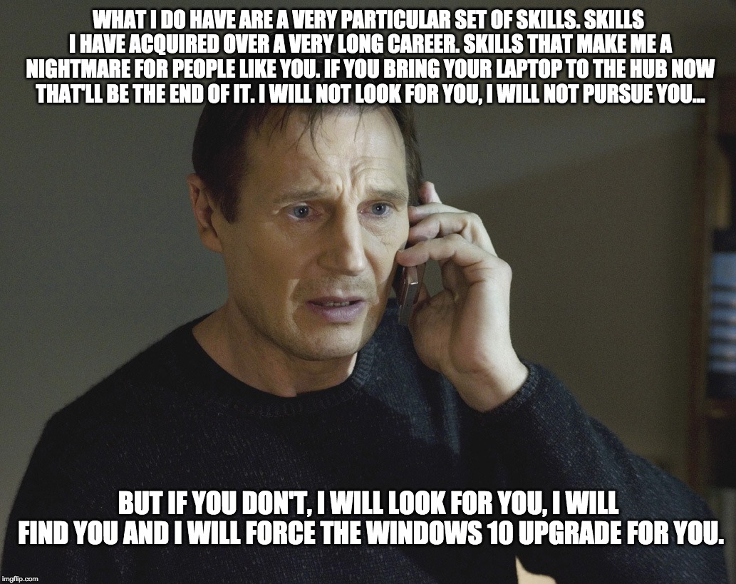 Corporate Mandatory Windows 10 Migration Deadline | WHAT I DO HAVE ARE A VERY PARTICULAR SET OF SKILLS. SKILLS I HAVE ACQUIRED OVER A VERY LONG CAREER. SKILLS THAT MAKE ME A NIGHTMARE FOR PEOPLE LIKE YOU. IF YOU BRING YOUR LAPTOP TO THE HUB NOW THAT'LL BE THE END OF IT. I WILL NOT LOOK FOR YOU, I WILL NOT PURSUE YOU... BUT IF YOU DON'T, I WILL LOOK FOR YOU, I WILL FIND YOU AND I WILL FORCE THE WINDOWS 10 UPGRADE FOR YOU. | image tagged in taken-skills,it,windows 10,operating system,upgrade,corporate | made w/ Imgflip meme maker